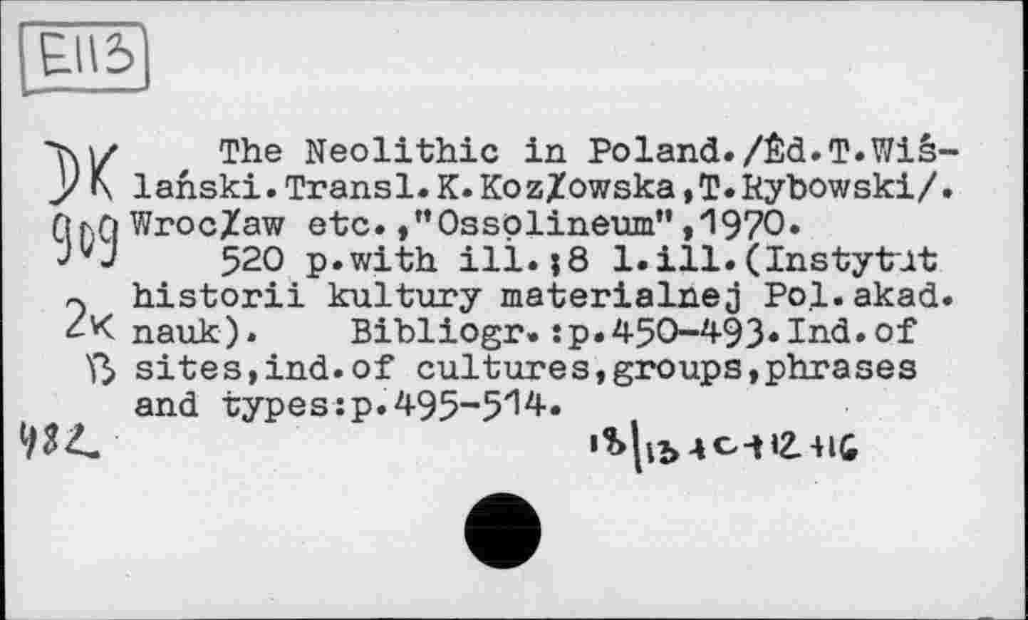 ﻿E.II5
XThe Neolithic in Poland./Êd.T.Wis lahski.Transi.K.Koz/owska,T.Нуbowski/ Qf.Q Wroc/aw etc. /’Ossplineum” ,*1970.
520 p.with ill.|8 1.ill.(Instytut ~ historii kultury materialnej Pol.akad nauk). Bibliogr.:p.450-493*Ind.of ß sites,ind.of cultures,groups,phrases and types :p. 495-5'14.
93^	iS|ih -ici І2.41С